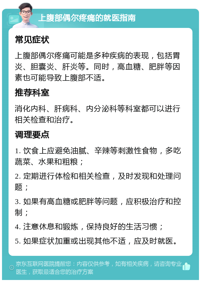 上腹部偶尔疼痛的就医指南 常见症状 上腹部偶尔疼痛可能是多种疾病的表现，包括胃炎、胆囊炎、肝炎等。同时，高血糖、肥胖等因素也可能导致上腹部不适。 推荐科室 消化内科、肝病科、内分泌科等科室都可以进行相关检查和治疗。 调理要点 1. 饮食上应避免油腻、辛辣等刺激性食物，多吃蔬菜、水果和粗粮； 2. 定期进行体检和相关检查，及时发现和处理问题； 3. 如果有高血糖或肥胖等问题，应积极治疗和控制； 4. 注意休息和锻炼，保持良好的生活习惯； 5. 如果症状加重或出现其他不适，应及时就医。