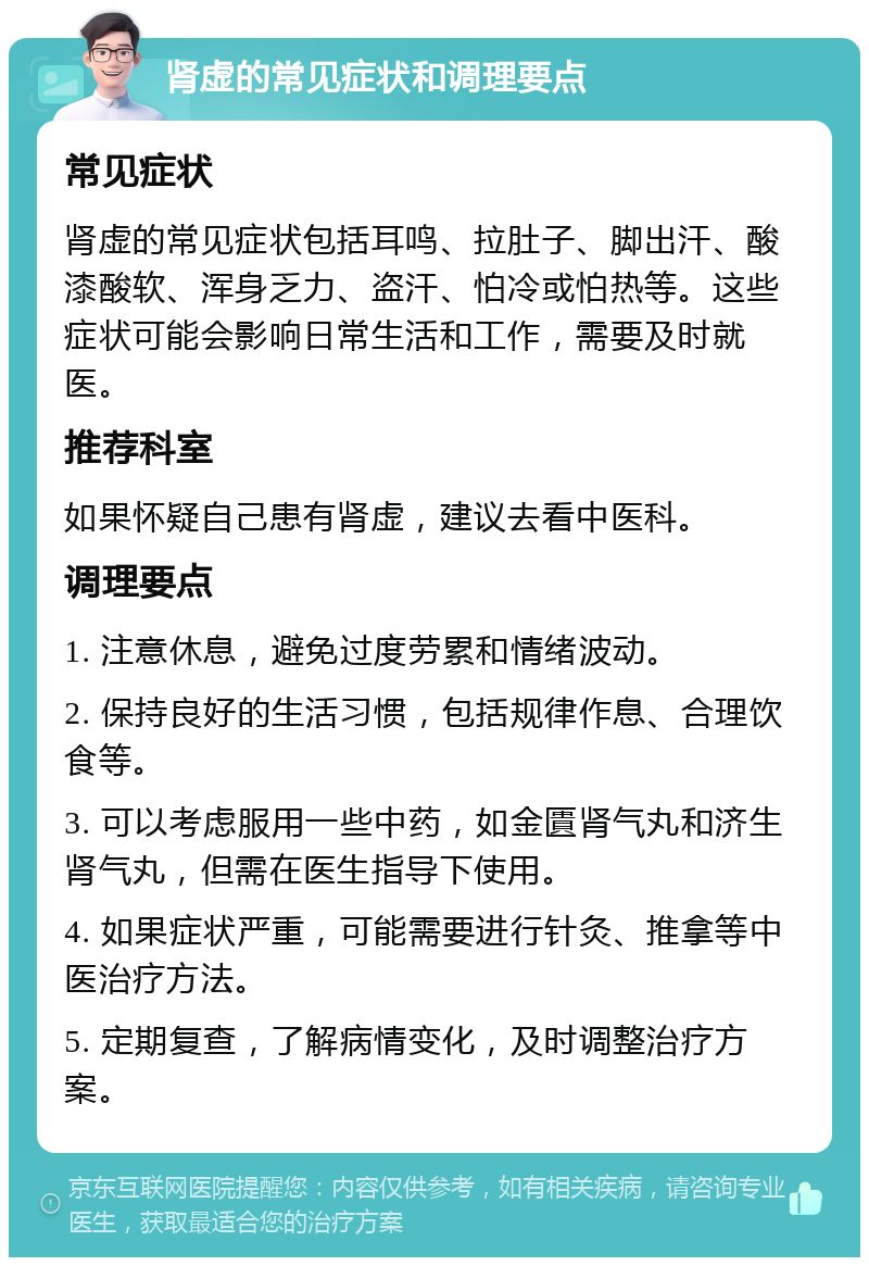 肾虚的常见症状和调理要点 常见症状 肾虚的常见症状包括耳鸣、拉肚子、脚出汗、酸漆酸软、浑身乏力、盗汗、怕冷或怕热等。这些症状可能会影响日常生活和工作，需要及时就医。 推荐科室 如果怀疑自己患有肾虚，建议去看中医科。 调理要点 1. 注意休息，避免过度劳累和情绪波动。 2. 保持良好的生活习惯，包括规律作息、合理饮食等。 3. 可以考虑服用一些中药，如金匱肾气丸和济生肾气丸，但需在医生指导下使用。 4. 如果症状严重，可能需要进行针灸、推拿等中医治疗方法。 5. 定期复查，了解病情变化，及时调整治疗方案。