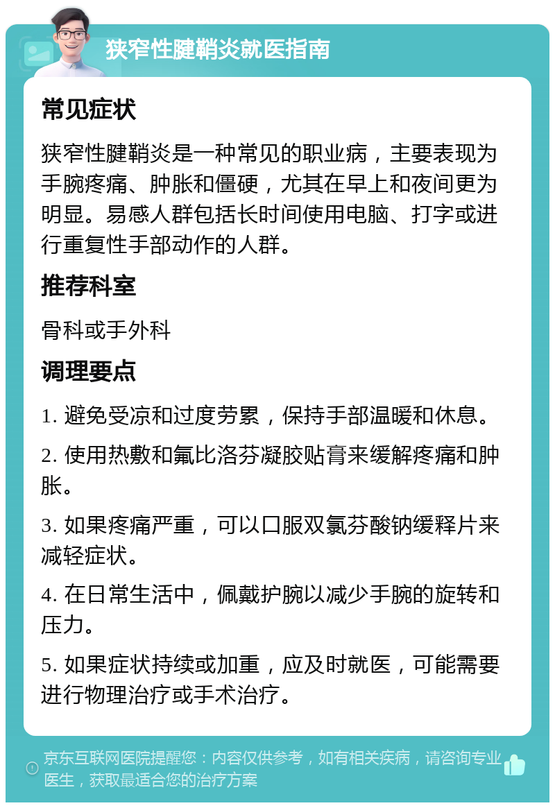 狭窄性腱鞘炎就医指南 常见症状 狭窄性腱鞘炎是一种常见的职业病，主要表现为手腕疼痛、肿胀和僵硬，尤其在早上和夜间更为明显。易感人群包括长时间使用电脑、打字或进行重复性手部动作的人群。 推荐科室 骨科或手外科 调理要点 1. 避免受凉和过度劳累，保持手部温暖和休息。 2. 使用热敷和氟比洛芬凝胶贴膏来缓解疼痛和肿胀。 3. 如果疼痛严重，可以口服双氯芬酸钠缓释片来减轻症状。 4. 在日常生活中，佩戴护腕以减少手腕的旋转和压力。 5. 如果症状持续或加重，应及时就医，可能需要进行物理治疗或手术治疗。