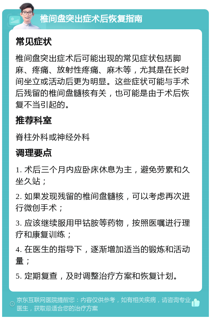 椎间盘突出症术后恢复指南 常见症状 椎间盘突出症术后可能出现的常见症状包括脚麻、疼痛、放射性疼痛、麻木等，尤其是在长时间坐立或活动后更为明显。这些症状可能与手术后残留的椎间盘髓核有关，也可能是由于术后恢复不当引起的。 推荐科室 脊柱外科或神经外科 调理要点 1. 术后三个月内应卧床休息为主，避免劳累和久坐久站； 2. 如果发现残留的椎间盘髓核，可以考虑再次进行微创手术； 3. 应该继续服用甲钴胺等药物，按照医嘱进行理疗和康复训练； 4. 在医生的指导下，逐渐增加适当的锻炼和活动量； 5. 定期复查，及时调整治疗方案和恢复计划。