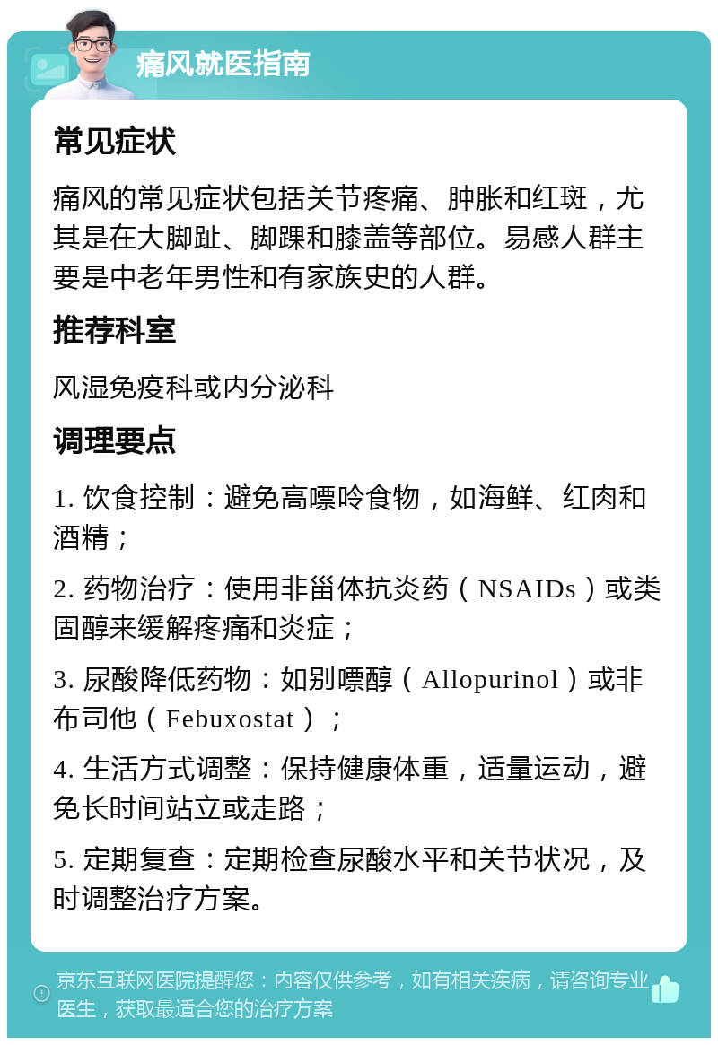 痛风就医指南 常见症状 痛风的常见症状包括关节疼痛、肿胀和红斑，尤其是在大脚趾、脚踝和膝盖等部位。易感人群主要是中老年男性和有家族史的人群。 推荐科室 风湿免疫科或内分泌科 调理要点 1. 饮食控制：避免高嘌呤食物，如海鲜、红肉和酒精； 2. 药物治疗：使用非甾体抗炎药（NSAIDs）或类固醇来缓解疼痛和炎症； 3. 尿酸降低药物：如别嘌醇（Allopurinol）或非布司他（Febuxostat）； 4. 生活方式调整：保持健康体重，适量运动，避免长时间站立或走路； 5. 定期复查：定期检查尿酸水平和关节状况，及时调整治疗方案。