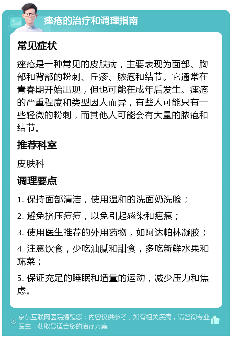 痤疮的治疗和调理指南 常见症状 痤疮是一种常见的皮肤病，主要表现为面部、胸部和背部的粉刺、丘疹、脓疱和结节。它通常在青春期开始出现，但也可能在成年后发生。痤疮的严重程度和类型因人而异，有些人可能只有一些轻微的粉刺，而其他人可能会有大量的脓疱和结节。 推荐科室 皮肤科 调理要点 1. 保持面部清洁，使用温和的洗面奶洗脸； 2. 避免挤压痘痘，以免引起感染和疤痕； 3. 使用医生推荐的外用药物，如阿达帕林凝胶； 4. 注意饮食，少吃油腻和甜食，多吃新鲜水果和蔬菜； 5. 保证充足的睡眠和适量的运动，减少压力和焦虑。