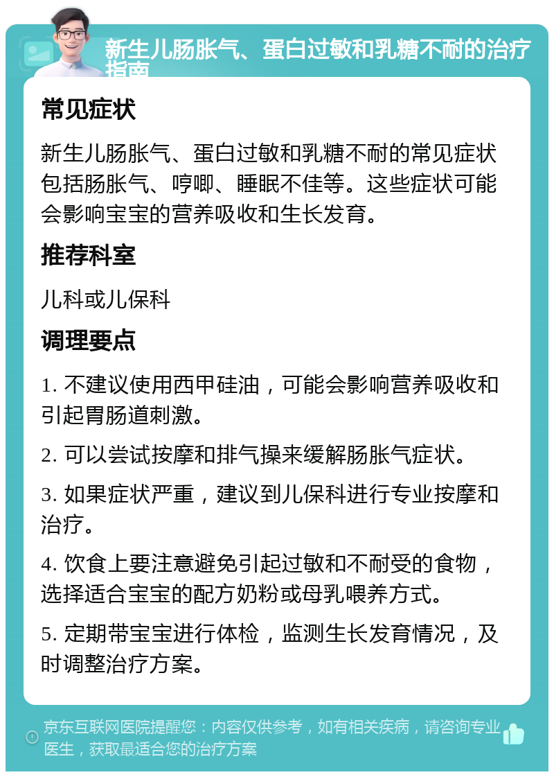 新生儿肠胀气、蛋白过敏和乳糖不耐的治疗指南 常见症状 新生儿肠胀气、蛋白过敏和乳糖不耐的常见症状包括肠胀气、哼唧、睡眠不佳等。这些症状可能会影响宝宝的营养吸收和生长发育。 推荐科室 儿科或儿保科 调理要点 1. 不建议使用西甲硅油，可能会影响营养吸收和引起胃肠道刺激。 2. 可以尝试按摩和排气操来缓解肠胀气症状。 3. 如果症状严重，建议到儿保科进行专业按摩和治疗。 4. 饮食上要注意避免引起过敏和不耐受的食物，选择适合宝宝的配方奶粉或母乳喂养方式。 5. 定期带宝宝进行体检，监测生长发育情况，及时调整治疗方案。