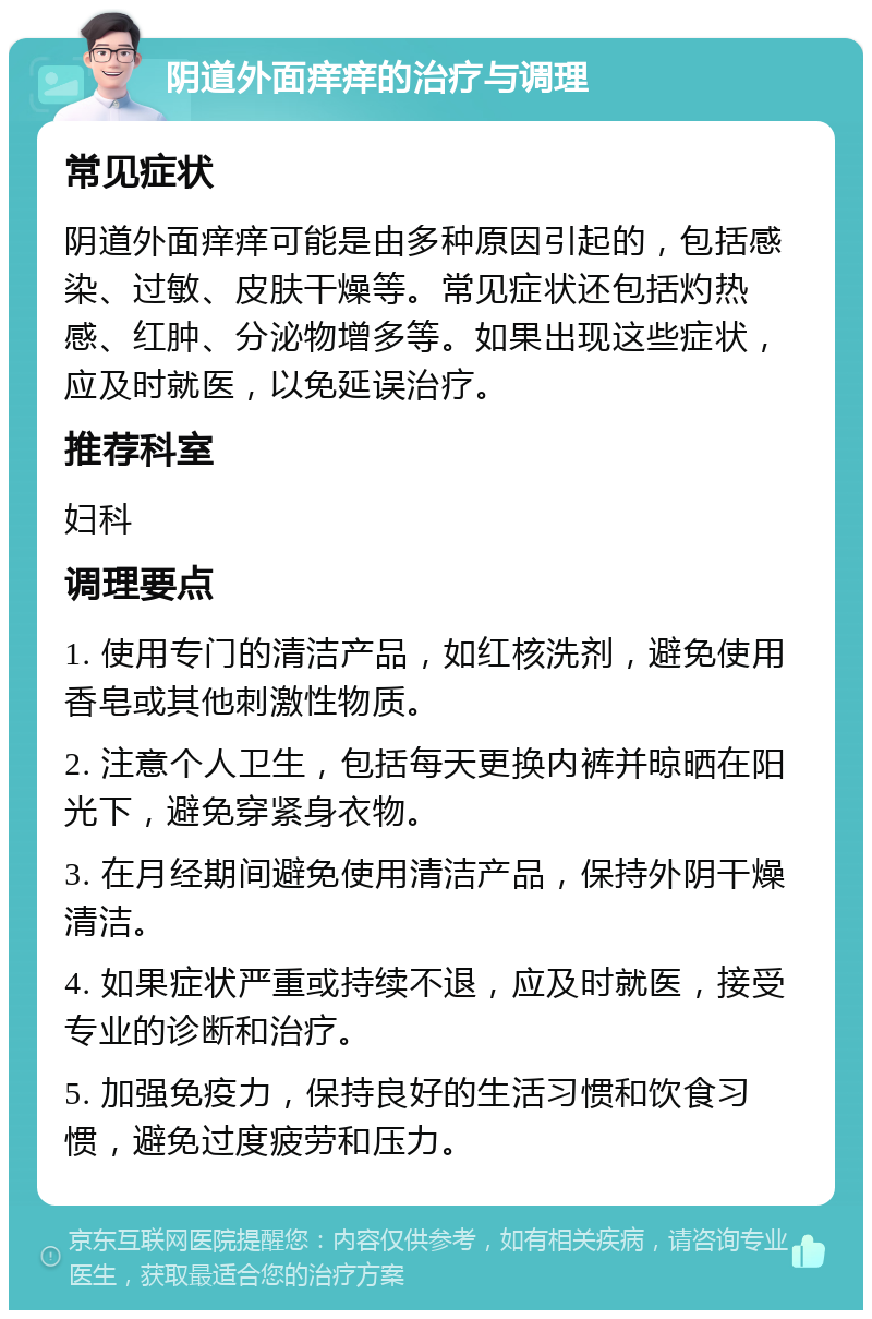 阴道外面痒痒的治疗与调理 常见症状 阴道外面痒痒可能是由多种原因引起的，包括感染、过敏、皮肤干燥等。常见症状还包括灼热感、红肿、分泌物增多等。如果出现这些症状，应及时就医，以免延误治疗。 推荐科室 妇科 调理要点 1. 使用专门的清洁产品，如红核洗剂，避免使用香皂或其他刺激性物质。 2. 注意个人卫生，包括每天更换内裤并晾晒在阳光下，避免穿紧身衣物。 3. 在月经期间避免使用清洁产品，保持外阴干燥清洁。 4. 如果症状严重或持续不退，应及时就医，接受专业的诊断和治疗。 5. 加强免疫力，保持良好的生活习惯和饮食习惯，避免过度疲劳和压力。