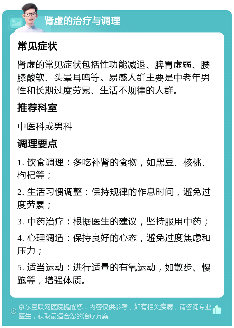 肾虚的治疗与调理 常见症状 肾虚的常见症状包括性功能减退、脾胃虚弱、腰膝酸软、头晕耳鸣等。易感人群主要是中老年男性和长期过度劳累、生活不规律的人群。 推荐科室 中医科或男科 调理要点 1. 饮食调理：多吃补肾的食物，如黑豆、核桃、枸杞等； 2. 生活习惯调整：保持规律的作息时间，避免过度劳累； 3. 中药治疗：根据医生的建议，坚持服用中药； 4. 心理调适：保持良好的心态，避免过度焦虑和压力； 5. 适当运动：进行适量的有氧运动，如散步、慢跑等，增强体质。