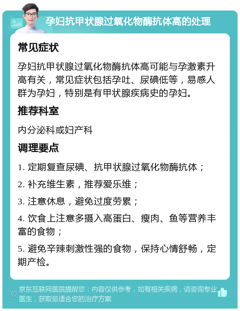 孕妇抗甲状腺过氧化物酶抗体高的处理 常见症状 孕妇抗甲状腺过氧化物酶抗体高可能与孕激素升高有关，常见症状包括孕吐、尿碘低等，易感人群为孕妇，特别是有甲状腺疾病史的孕妇。 推荐科室 内分泌科或妇产科 调理要点 1. 定期复查尿碘、抗甲状腺过氧化物酶抗体； 2. 补充维生素，推荐爱乐维； 3. 注意休息，避免过度劳累； 4. 饮食上注意多摄入高蛋白、瘦肉、鱼等营养丰富的食物； 5. 避免辛辣刺激性强的食物，保持心情舒畅，定期产检。