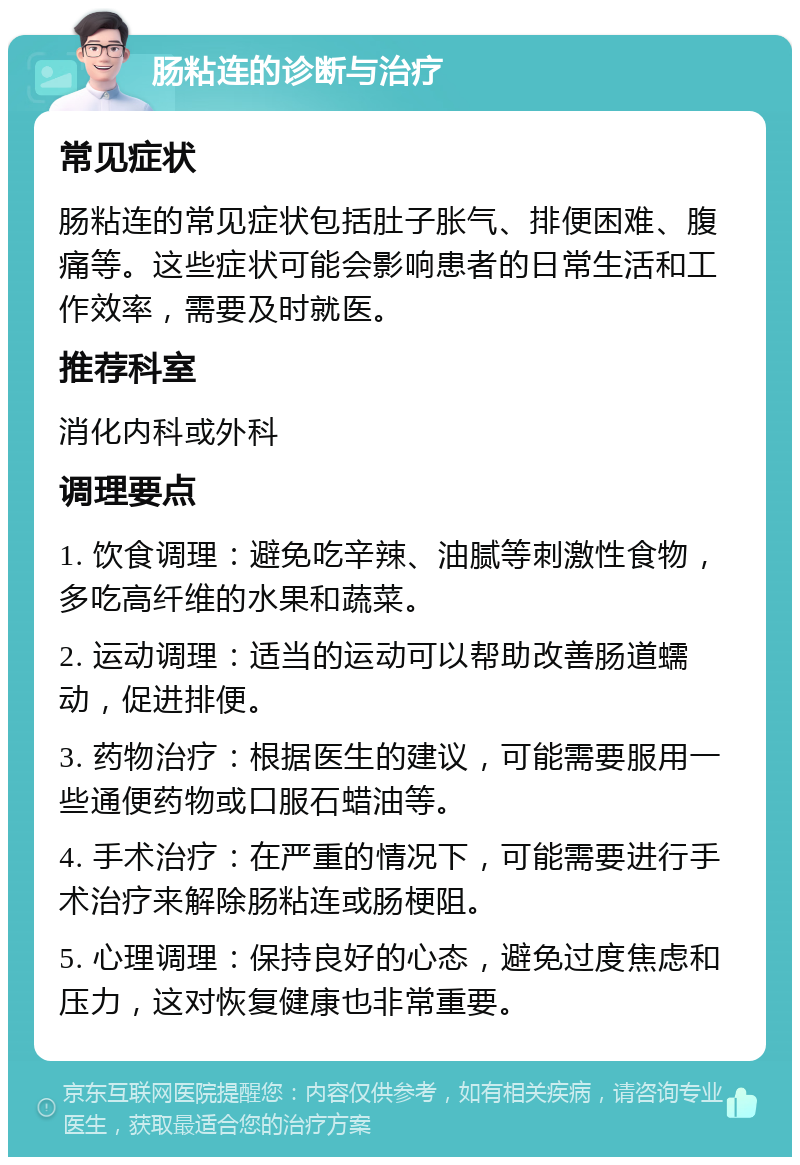 肠粘连的诊断与治疗 常见症状 肠粘连的常见症状包括肚子胀气、排便困难、腹痛等。这些症状可能会影响患者的日常生活和工作效率，需要及时就医。 推荐科室 消化内科或外科 调理要点 1. 饮食调理：避免吃辛辣、油腻等刺激性食物，多吃高纤维的水果和蔬菜。 2. 运动调理：适当的运动可以帮助改善肠道蠕动，促进排便。 3. 药物治疗：根据医生的建议，可能需要服用一些通便药物或口服石蜡油等。 4. 手术治疗：在严重的情况下，可能需要进行手术治疗来解除肠粘连或肠梗阻。 5. 心理调理：保持良好的心态，避免过度焦虑和压力，这对恢复健康也非常重要。