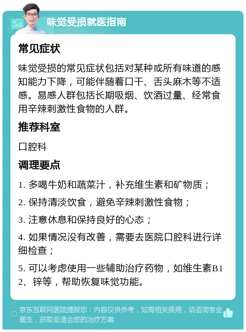 味觉受损就医指南 常见症状 味觉受损的常见症状包括对某种或所有味道的感知能力下降，可能伴随着口干、舌头麻木等不适感。易感人群包括长期吸烟、饮酒过量、经常食用辛辣刺激性食物的人群。 推荐科室 口腔科 调理要点 1. 多喝牛奶和蔬菜汁，补充维生素和矿物质； 2. 保持清淡饮食，避免辛辣刺激性食物； 3. 注意休息和保持良好的心态； 4. 如果情况没有改善，需要去医院口腔科进行详细检查； 5. 可以考虑使用一些辅助治疗药物，如维生素B12、锌等，帮助恢复味觉功能。