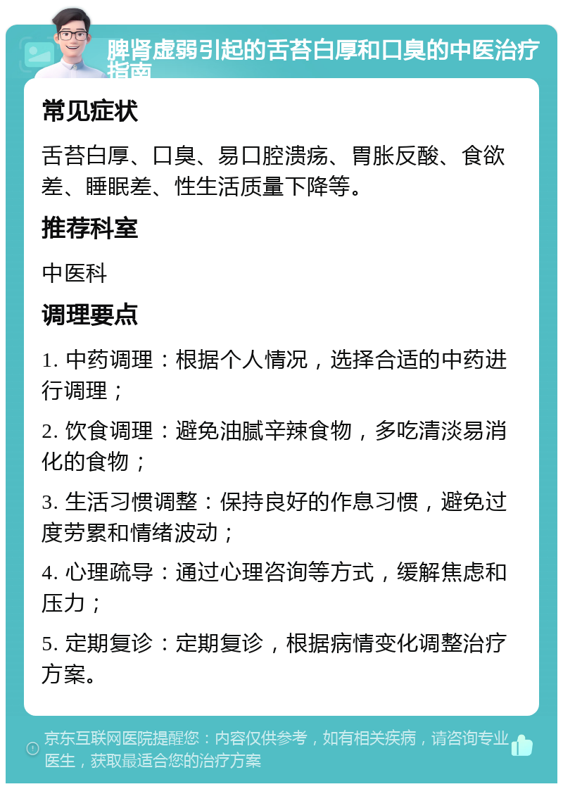 脾肾虚弱引起的舌苔白厚和口臭的中医治疗指南 常见症状 舌苔白厚、口臭、易口腔溃疡、胃胀反酸、食欲差、睡眠差、性生活质量下降等。 推荐科室 中医科 调理要点 1. 中药调理：根据个人情况，选择合适的中药进行调理； 2. 饮食调理：避免油腻辛辣食物，多吃清淡易消化的食物； 3. 生活习惯调整：保持良好的作息习惯，避免过度劳累和情绪波动； 4. 心理疏导：通过心理咨询等方式，缓解焦虑和压力； 5. 定期复诊：定期复诊，根据病情变化调整治疗方案。