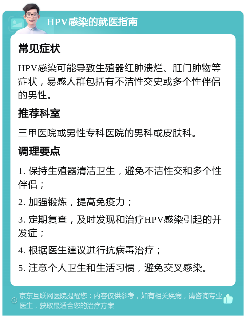 HPV感染的就医指南 常见症状 HPV感染可能导致生殖器红肿溃烂、肛门肿物等症状，易感人群包括有不洁性交史或多个性伴侣的男性。 推荐科室 三甲医院或男性专科医院的男科或皮肤科。 调理要点 1. 保持生殖器清洁卫生，避免不洁性交和多个性伴侣； 2. 加强锻炼，提高免疫力； 3. 定期复查，及时发现和治疗HPV感染引起的并发症； 4. 根据医生建议进行抗病毒治疗； 5. 注意个人卫生和生活习惯，避免交叉感染。