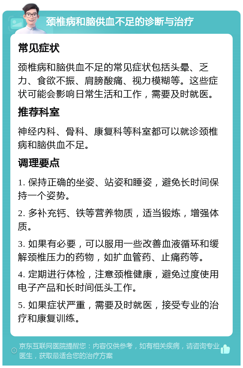 颈椎病和脑供血不足的诊断与治疗 常见症状 颈椎病和脑供血不足的常见症状包括头晕、乏力、食欲不振、肩膀酸痛、视力模糊等。这些症状可能会影响日常生活和工作，需要及时就医。 推荐科室 神经内科、骨科、康复科等科室都可以就诊颈椎病和脑供血不足。 调理要点 1. 保持正确的坐姿、站姿和睡姿，避免长时间保持一个姿势。 2. 多补充钙、铁等营养物质，适当锻炼，增强体质。 3. 如果有必要，可以服用一些改善血液循环和缓解颈椎压力的药物，如扩血管药、止痛药等。 4. 定期进行体检，注意颈椎健康，避免过度使用电子产品和长时间低头工作。 5. 如果症状严重，需要及时就医，接受专业的治疗和康复训练。