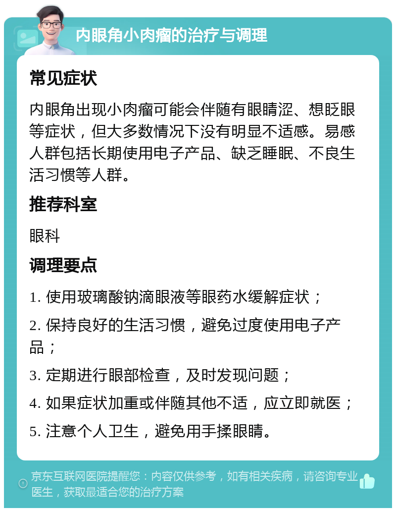 内眼角小肉瘤的治疗与调理 常见症状 内眼角出现小肉瘤可能会伴随有眼睛涩、想眨眼等症状，但大多数情况下没有明显不适感。易感人群包括长期使用电子产品、缺乏睡眠、不良生活习惯等人群。 推荐科室 眼科 调理要点 1. 使用玻璃酸钠滴眼液等眼药水缓解症状； 2. 保持良好的生活习惯，避免过度使用电子产品； 3. 定期进行眼部检查，及时发现问题； 4. 如果症状加重或伴随其他不适，应立即就医； 5. 注意个人卫生，避免用手揉眼睛。