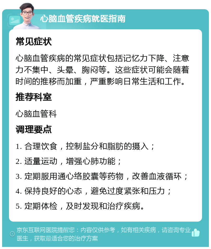 心脑血管疾病就医指南 常见症状 心脑血管疾病的常见症状包括记忆力下降、注意力不集中、头晕、胸闷等。这些症状可能会随着时间的推移而加重，严重影响日常生活和工作。 推荐科室 心脑血管科 调理要点 1. 合理饮食，控制盐分和脂肪的摄入； 2. 适量运动，增强心肺功能； 3. 定期服用通心络胶囊等药物，改善血液循环； 4. 保持良好的心态，避免过度紧张和压力； 5. 定期体检，及时发现和治疗疾病。