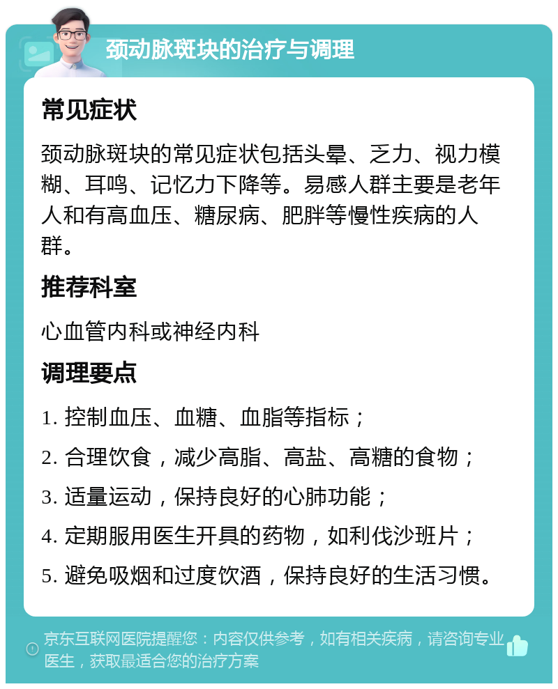 颈动脉斑块的治疗与调理 常见症状 颈动脉斑块的常见症状包括头晕、乏力、视力模糊、耳鸣、记忆力下降等。易感人群主要是老年人和有高血压、糖尿病、肥胖等慢性疾病的人群。 推荐科室 心血管内科或神经内科 调理要点 1. 控制血压、血糖、血脂等指标； 2. 合理饮食，减少高脂、高盐、高糖的食物； 3. 适量运动，保持良好的心肺功能； 4. 定期服用医生开具的药物，如利伐沙班片； 5. 避免吸烟和过度饮酒，保持良好的生活习惯。