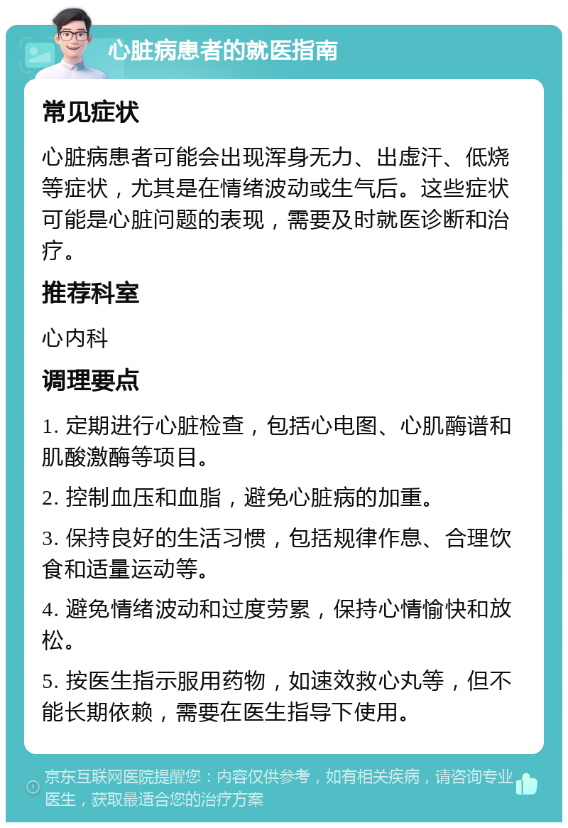 心脏病患者的就医指南 常见症状 心脏病患者可能会出现浑身无力、出虚汗、低烧等症状，尤其是在情绪波动或生气后。这些症状可能是心脏问题的表现，需要及时就医诊断和治疗。 推荐科室 心内科 调理要点 1. 定期进行心脏检查，包括心电图、心肌酶谱和肌酸激酶等项目。 2. 控制血压和血脂，避免心脏病的加重。 3. 保持良好的生活习惯，包括规律作息、合理饮食和适量运动等。 4. 避免情绪波动和过度劳累，保持心情愉快和放松。 5. 按医生指示服用药物，如速效救心丸等，但不能长期依赖，需要在医生指导下使用。