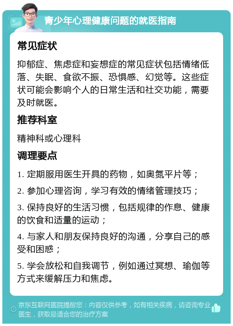 青少年心理健康问题的就医指南 常见症状 抑郁症、焦虑症和妄想症的常见症状包括情绪低落、失眠、食欲不振、恐惧感、幻觉等。这些症状可能会影响个人的日常生活和社交功能，需要及时就医。 推荐科室 精神科或心理科 调理要点 1. 定期服用医生开具的药物，如奥氮平片等； 2. 参加心理咨询，学习有效的情绪管理技巧； 3. 保持良好的生活习惯，包括规律的作息、健康的饮食和适量的运动； 4. 与家人和朋友保持良好的沟通，分享自己的感受和困惑； 5. 学会放松和自我调节，例如通过冥想、瑜伽等方式来缓解压力和焦虑。