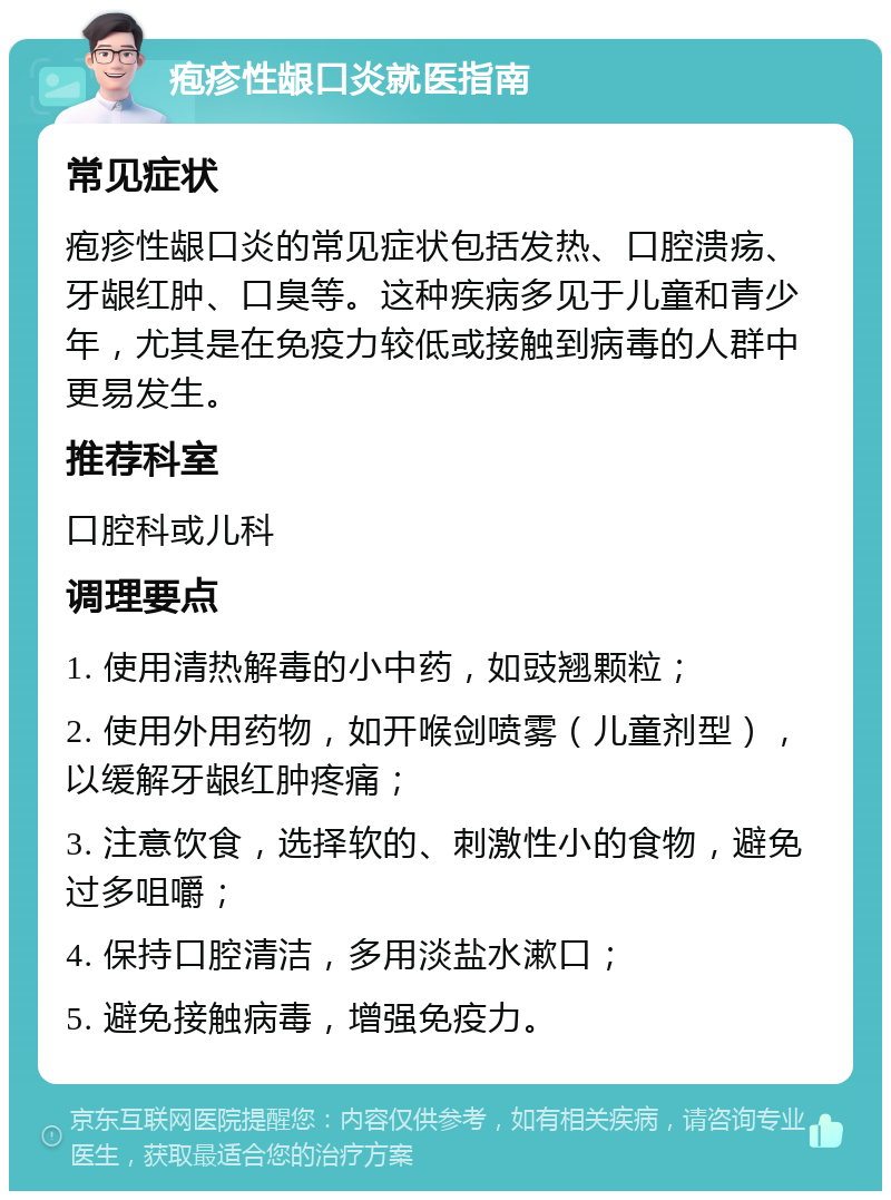 疱疹性龈口炎就医指南 常见症状 疱疹性龈口炎的常见症状包括发热、口腔溃疡、牙龈红肿、口臭等。这种疾病多见于儿童和青少年，尤其是在免疫力较低或接触到病毒的人群中更易发生。 推荐科室 口腔科或儿科 调理要点 1. 使用清热解毒的小中药，如豉翘颗粒； 2. 使用外用药物，如开喉剑喷雾（儿童剂型），以缓解牙龈红肿疼痛； 3. 注意饮食，选择软的、刺激性小的食物，避免过多咀嚼； 4. 保持口腔清洁，多用淡盐水漱口； 5. 避免接触病毒，增强免疫力。