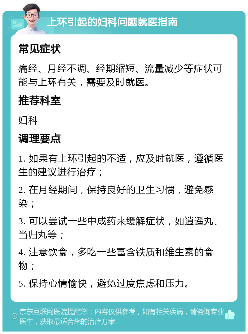 上环引起的妇科问题就医指南 常见症状 痛经、月经不调、经期缩短、流量减少等症状可能与上环有关，需要及时就医。 推荐科室 妇科 调理要点 1. 如果有上环引起的不适，应及时就医，遵循医生的建议进行治疗； 2. 在月经期间，保持良好的卫生习惯，避免感染； 3. 可以尝试一些中成药来缓解症状，如逍遥丸、当归丸等； 4. 注意饮食，多吃一些富含铁质和维生素的食物； 5. 保持心情愉快，避免过度焦虑和压力。