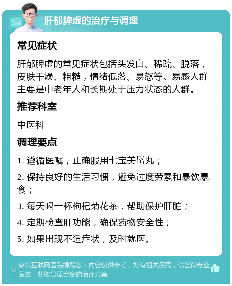 肝郁脾虚的治疗与调理 常见症状 肝郁脾虚的常见症状包括头发白、稀疏、脱落，皮肤干燥、粗糙，情绪低落、易怒等。易感人群主要是中老年人和长期处于压力状态的人群。 推荐科室 中医科 调理要点 1. 遵循医嘱，正确服用七宝美髯丸； 2. 保持良好的生活习惯，避免过度劳累和暴饮暴食； 3. 每天喝一杯枸杞菊花茶，帮助保护肝脏； 4. 定期检查肝功能，确保药物安全性； 5. 如果出现不适症状，及时就医。