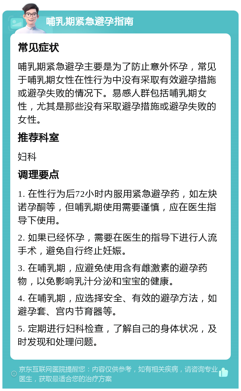 哺乳期紧急避孕指南 常见症状 哺乳期紧急避孕主要是为了防止意外怀孕，常见于哺乳期女性在性行为中没有采取有效避孕措施或避孕失败的情况下。易感人群包括哺乳期女性，尤其是那些没有采取避孕措施或避孕失败的女性。 推荐科室 妇科 调理要点 1. 在性行为后72小时内服用紧急避孕药，如左炔诺孕酮等，但哺乳期使用需要谨慎，应在医生指导下使用。 2. 如果已经怀孕，需要在医生的指导下进行人流手术，避免自行终止妊娠。 3. 在哺乳期，应避免使用含有雌激素的避孕药物，以免影响乳汁分泌和宝宝的健康。 4. 在哺乳期，应选择安全、有效的避孕方法，如避孕套、宫内节育器等。 5. 定期进行妇科检查，了解自己的身体状况，及时发现和处理问题。