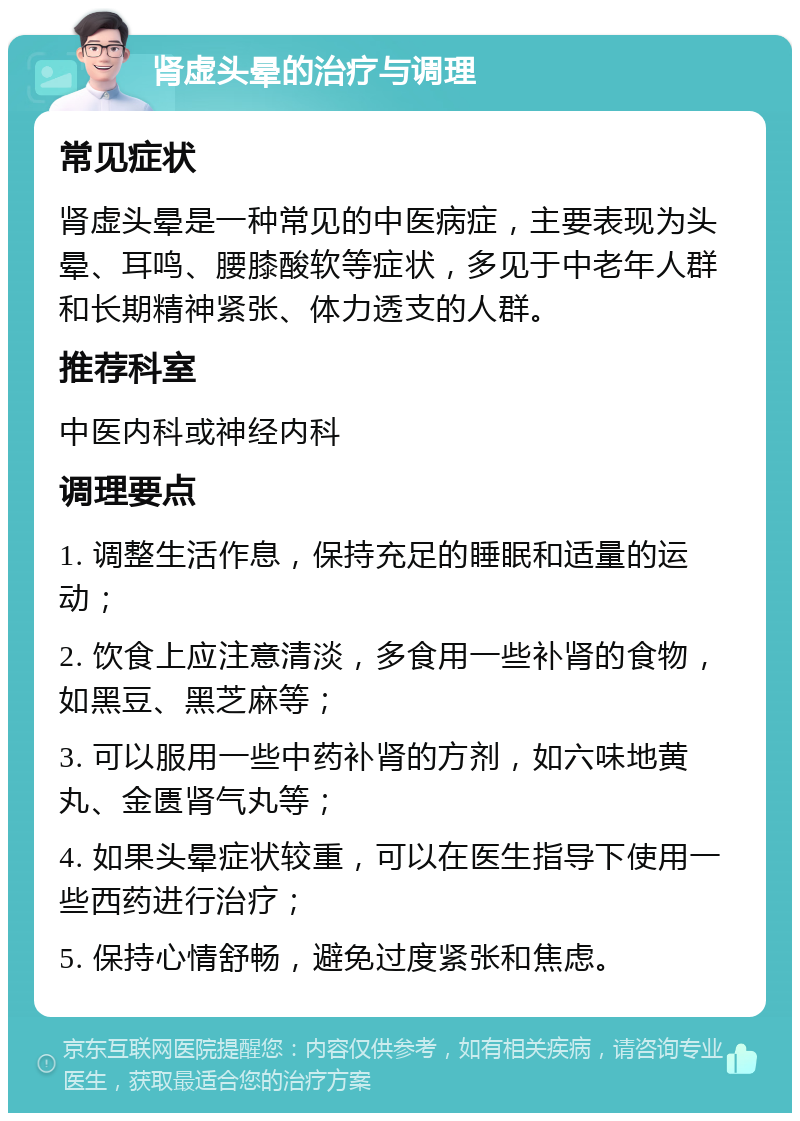 肾虚头晕的治疗与调理 常见症状 肾虚头晕是一种常见的中医病症，主要表现为头晕、耳鸣、腰膝酸软等症状，多见于中老年人群和长期精神紧张、体力透支的人群。 推荐科室 中医内科或神经内科 调理要点 1. 调整生活作息，保持充足的睡眠和适量的运动； 2. 饮食上应注意清淡，多食用一些补肾的食物，如黑豆、黑芝麻等； 3. 可以服用一些中药补肾的方剂，如六味地黄丸、金匮肾气丸等； 4. 如果头晕症状较重，可以在医生指导下使用一些西药进行治疗； 5. 保持心情舒畅，避免过度紧张和焦虑。