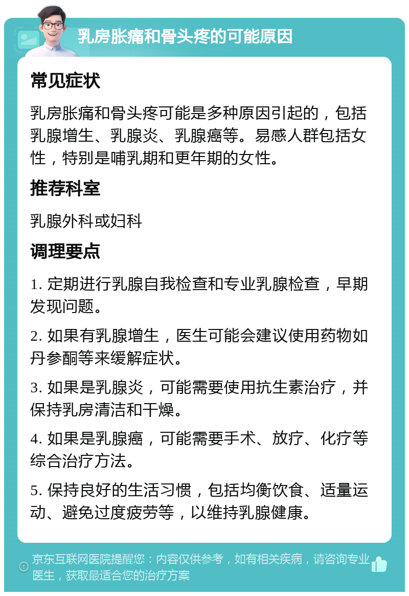 乳房胀痛和骨头疼的可能原因 常见症状 乳房胀痛和骨头疼可能是多种原因引起的，包括乳腺增生、乳腺炎、乳腺癌等。易感人群包括女性，特别是哺乳期和更年期的女性。 推荐科室 乳腺外科或妇科 调理要点 1. 定期进行乳腺自我检查和专业乳腺检查，早期发现问题。 2. 如果有乳腺增生，医生可能会建议使用药物如丹参酮等来缓解症状。 3. 如果是乳腺炎，可能需要使用抗生素治疗，并保持乳房清洁和干燥。 4. 如果是乳腺癌，可能需要手术、放疗、化疗等综合治疗方法。 5. 保持良好的生活习惯，包括均衡饮食、适量运动、避免过度疲劳等，以维持乳腺健康。