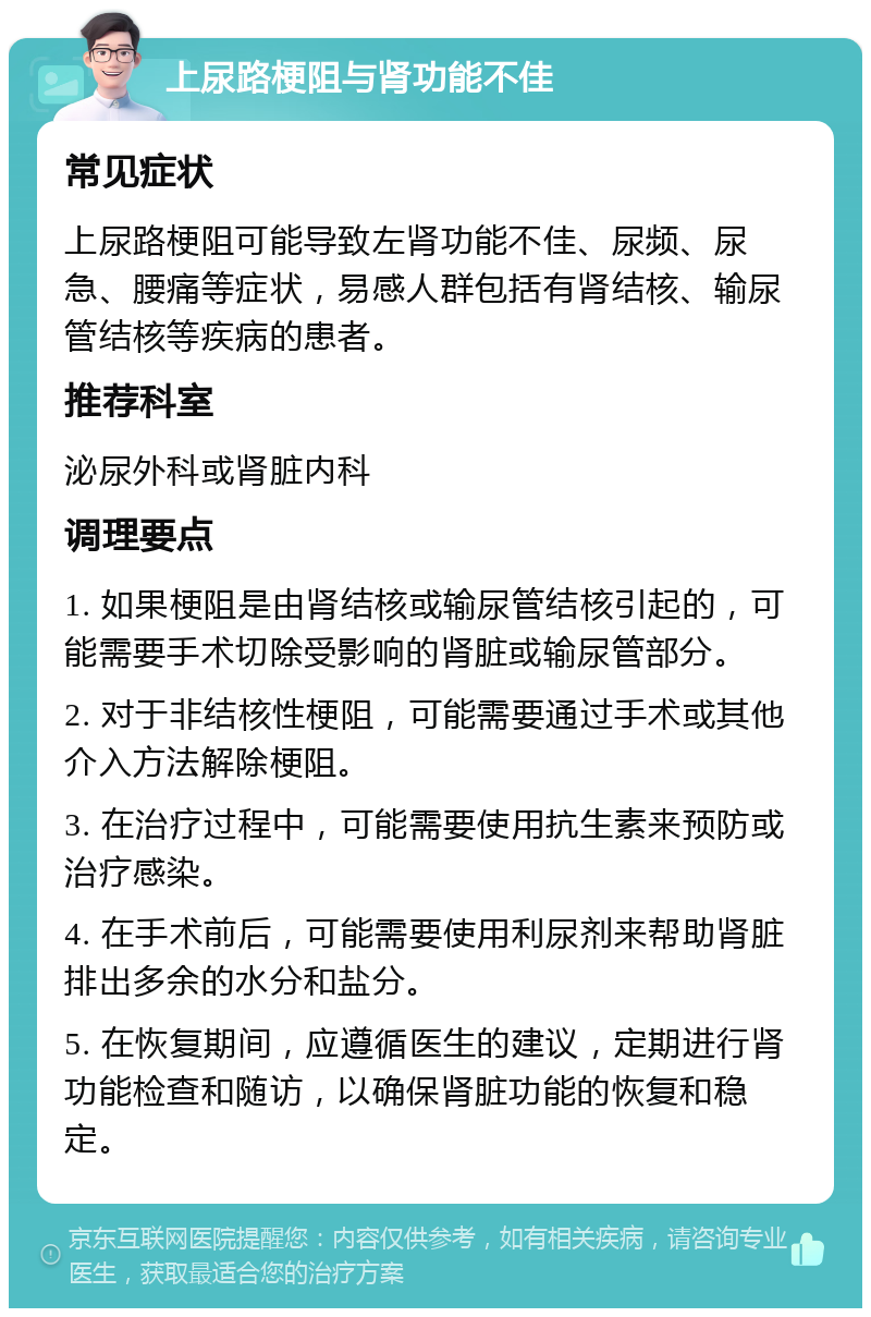 上尿路梗阻与肾功能不佳 常见症状 上尿路梗阻可能导致左肾功能不佳、尿频、尿急、腰痛等症状，易感人群包括有肾结核、输尿管结核等疾病的患者。 推荐科室 泌尿外科或肾脏内科 调理要点 1. 如果梗阻是由肾结核或输尿管结核引起的，可能需要手术切除受影响的肾脏或输尿管部分。 2. 对于非结核性梗阻，可能需要通过手术或其他介入方法解除梗阻。 3. 在治疗过程中，可能需要使用抗生素来预防或治疗感染。 4. 在手术前后，可能需要使用利尿剂来帮助肾脏排出多余的水分和盐分。 5. 在恢复期间，应遵循医生的建议，定期进行肾功能检查和随访，以确保肾脏功能的恢复和稳定。