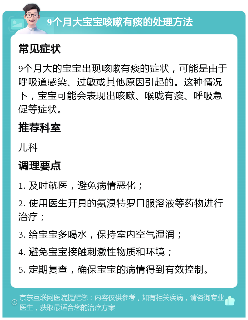 9个月大宝宝咳嗽有痰的处理方法 常见症状 9个月大的宝宝出现咳嗽有痰的症状，可能是由于呼吸道感染、过敏或其他原因引起的。这种情况下，宝宝可能会表现出咳嗽、喉咙有痰、呼吸急促等症状。 推荐科室 儿科 调理要点 1. 及时就医，避免病情恶化； 2. 使用医生开具的氨溴特罗口服溶液等药物进行治疗； 3. 给宝宝多喝水，保持室内空气湿润； 4. 避免宝宝接触刺激性物质和环境； 5. 定期复查，确保宝宝的病情得到有效控制。