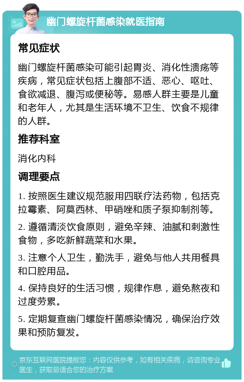 幽门螺旋杆菌感染就医指南 常见症状 幽门螺旋杆菌感染可能引起胃炎、消化性溃疡等疾病，常见症状包括上腹部不适、恶心、呕吐、食欲减退、腹泻或便秘等。易感人群主要是儿童和老年人，尤其是生活环境不卫生、饮食不规律的人群。 推荐科室 消化内科 调理要点 1. 按照医生建议规范服用四联疗法药物，包括克拉霉素、阿莫西林、甲硝唑和质子泵抑制剂等。 2. 遵循清淡饮食原则，避免辛辣、油腻和刺激性食物，多吃新鲜蔬菜和水果。 3. 注意个人卫生，勤洗手，避免与他人共用餐具和口腔用品。 4. 保持良好的生活习惯，规律作息，避免熬夜和过度劳累。 5. 定期复查幽门螺旋杆菌感染情况，确保治疗效果和预防复发。