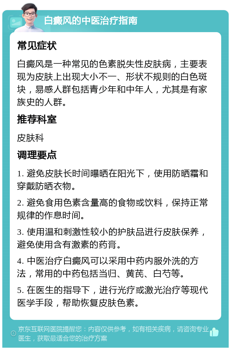 白癜风的中医治疗指南 常见症状 白癜风是一种常见的色素脱失性皮肤病，主要表现为皮肤上出现大小不一、形状不规则的白色斑块，易感人群包括青少年和中年人，尤其是有家族史的人群。 推荐科室 皮肤科 调理要点 1. 避免皮肤长时间曝晒在阳光下，使用防晒霜和穿戴防晒衣物。 2. 避免食用色素含量高的食物或饮料，保持正常规律的作息时间。 3. 使用温和刺激性较小的护肤品进行皮肤保养，避免使用含有激素的药膏。 4. 中医治疗白癜风可以采用中药内服外洗的方法，常用的中药包括当归、黄芪、白芍等。 5. 在医生的指导下，进行光疗或激光治疗等现代医学手段，帮助恢复皮肤色素。