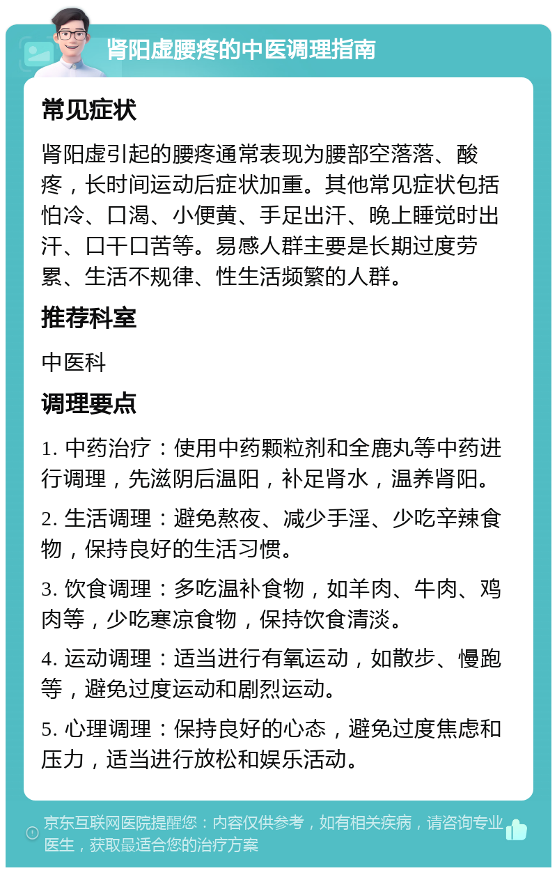 肾阳虚腰疼的中医调理指南 常见症状 肾阳虚引起的腰疼通常表现为腰部空落落、酸疼，长时间运动后症状加重。其他常见症状包括怕冷、口渴、小便黄、手足出汗、晚上睡觉时出汗、口干口苦等。易感人群主要是长期过度劳累、生活不规律、性生活频繁的人群。 推荐科室 中医科 调理要点 1. 中药治疗：使用中药颗粒剂和全鹿丸等中药进行调理，先滋阴后温阳，补足肾水，温养肾阳。 2. 生活调理：避免熬夜、减少手淫、少吃辛辣食物，保持良好的生活习惯。 3. 饮食调理：多吃温补食物，如羊肉、牛肉、鸡肉等，少吃寒凉食物，保持饮食清淡。 4. 运动调理：适当进行有氧运动，如散步、慢跑等，避免过度运动和剧烈运动。 5. 心理调理：保持良好的心态，避免过度焦虑和压力，适当进行放松和娱乐活动。