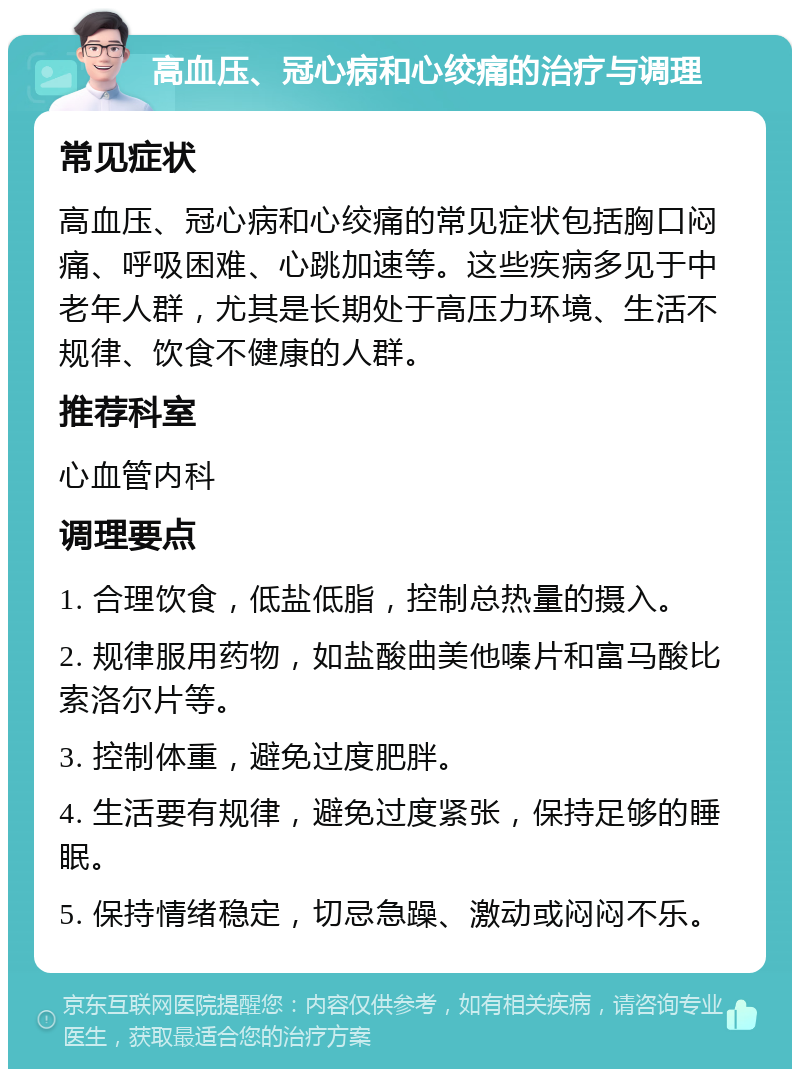 高血压、冠心病和心绞痛的治疗与调理 常见症状 高血压、冠心病和心绞痛的常见症状包括胸口闷痛、呼吸困难、心跳加速等。这些疾病多见于中老年人群，尤其是长期处于高压力环境、生活不规律、饮食不健康的人群。 推荐科室 心血管内科 调理要点 1. 合理饮食，低盐低脂，控制总热量的摄入。 2. 规律服用药物，如盐酸曲美他嗪片和富马酸比索洛尔片等。 3. 控制体重，避免过度肥胖。 4. 生活要有规律，避免过度紧张，保持足够的睡眠。 5. 保持情绪稳定，切忌急躁、激动或闷闷不乐。