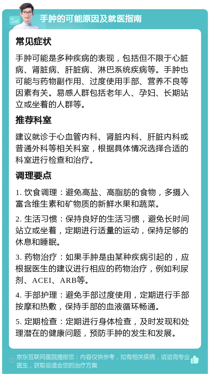 手肿的可能原因及就医指南 常见症状 手肿可能是多种疾病的表现，包括但不限于心脏病、肾脏病、肝脏病、淋巴系统疾病等。手肿也可能与药物副作用、过度使用手部、营养不良等因素有关。易感人群包括老年人、孕妇、长期站立或坐着的人群等。 推荐科室 建议就诊于心血管内科、肾脏内科、肝脏内科或普通外科等相关科室，根据具体情况选择合适的科室进行检查和治疗。 调理要点 1. 饮食调理：避免高盐、高脂肪的食物，多摄入富含维生素和矿物质的新鲜水果和蔬菜。 2. 生活习惯：保持良好的生活习惯，避免长时间站立或坐着，定期进行适量的运动，保持足够的休息和睡眠。 3. 药物治疗：如果手肿是由某种疾病引起的，应根据医生的建议进行相应的药物治疗，例如利尿剂、ACEI、ARB等。 4. 手部护理：避免手部过度使用，定期进行手部按摩和热敷，保持手部的血液循环畅通。 5. 定期检查：定期进行身体检查，及时发现和处理潜在的健康问题，预防手肿的发生和发展。