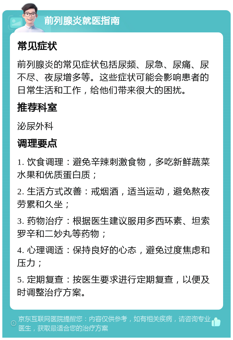 前列腺炎就医指南 常见症状 前列腺炎的常见症状包括尿频、尿急、尿痛、尿不尽、夜尿增多等。这些症状可能会影响患者的日常生活和工作，给他们带来很大的困扰。 推荐科室 泌尿外科 调理要点 1. 饮食调理：避免辛辣刺激食物，多吃新鲜蔬菜水果和优质蛋白质； 2. 生活方式改善：戒烟酒，适当运动，避免熬夜劳累和久坐； 3. 药物治疗：根据医生建议服用多西环素、坦索罗辛和二妙丸等药物； 4. 心理调适：保持良好的心态，避免过度焦虑和压力； 5. 定期复查：按医生要求进行定期复查，以便及时调整治疗方案。