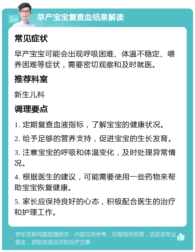 早产宝宝复查血结果解读 常见症状 早产宝宝可能会出现呼吸困难、体温不稳定、喂养困难等症状，需要密切观察和及时就医。 推荐科室 新生儿科 调理要点 1. 定期复查血液指标，了解宝宝的健康状况。 2. 给予足够的营养支持，促进宝宝的生长发育。 3. 注意宝宝的呼吸和体温变化，及时处理异常情况。 4. 根据医生的建议，可能需要使用一些药物来帮助宝宝恢复健康。 5. 家长应保持良好的心态，积极配合医生的治疗和护理工作。