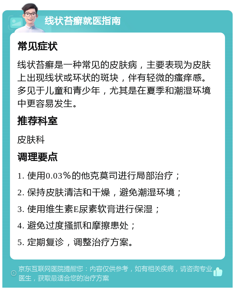 线状苔癣就医指南 常见症状 线状苔癣是一种常见的皮肤病，主要表现为皮肤上出现线状或环状的斑块，伴有轻微的瘙痒感。多见于儿童和青少年，尤其是在夏季和潮湿环境中更容易发生。 推荐科室 皮肤科 调理要点 1. 使用0.03％的他克莫司进行局部治疗； 2. 保持皮肤清洁和干燥，避免潮湿环境； 3. 使用维生素E尿素软膏进行保湿； 4. 避免过度搔抓和摩擦患处； 5. 定期复诊，调整治疗方案。