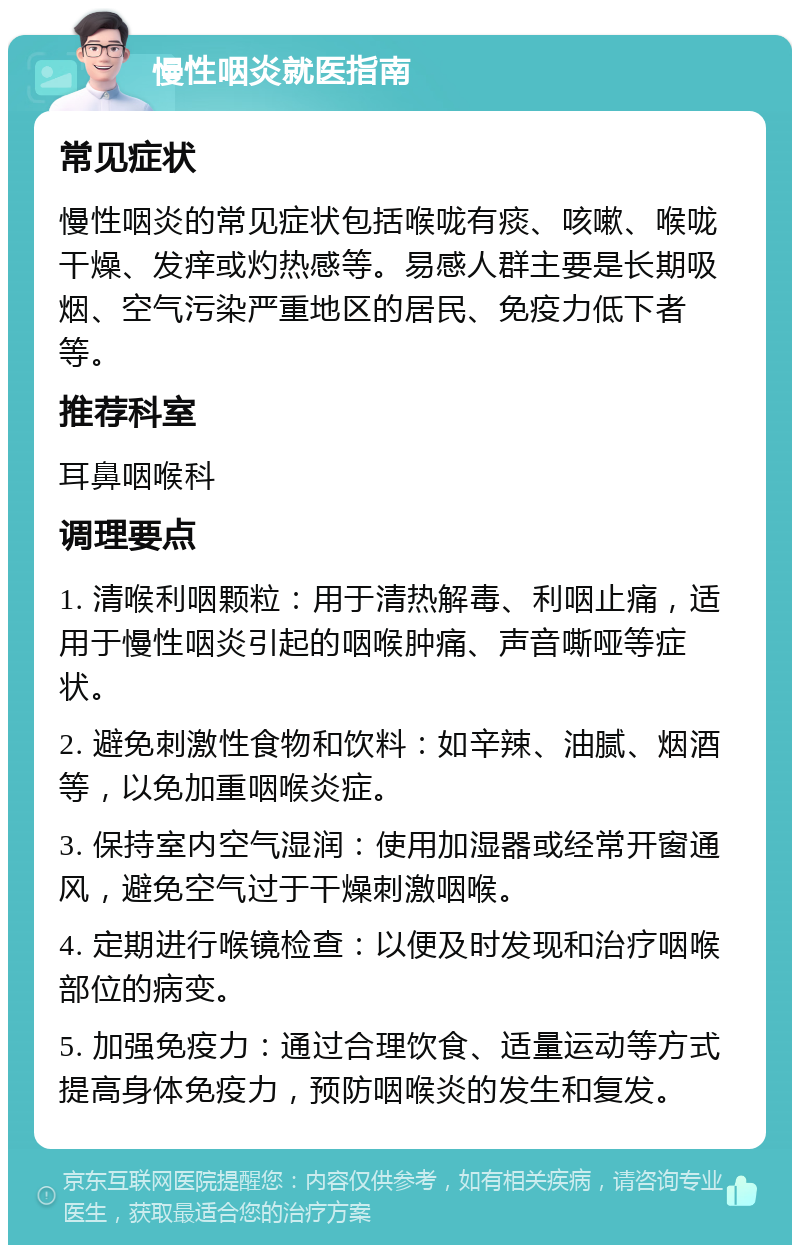 慢性咽炎就医指南 常见症状 慢性咽炎的常见症状包括喉咙有痰、咳嗽、喉咙干燥、发痒或灼热感等。易感人群主要是长期吸烟、空气污染严重地区的居民、免疫力低下者等。 推荐科室 耳鼻咽喉科 调理要点 1. 清喉利咽颗粒：用于清热解毒、利咽止痛，适用于慢性咽炎引起的咽喉肿痛、声音嘶哑等症状。 2. 避免刺激性食物和饮料：如辛辣、油腻、烟酒等，以免加重咽喉炎症。 3. 保持室内空气湿润：使用加湿器或经常开窗通风，避免空气过于干燥刺激咽喉。 4. 定期进行喉镜检查：以便及时发现和治疗咽喉部位的病变。 5. 加强免疫力：通过合理饮食、适量运动等方式提高身体免疫力，预防咽喉炎的发生和复发。