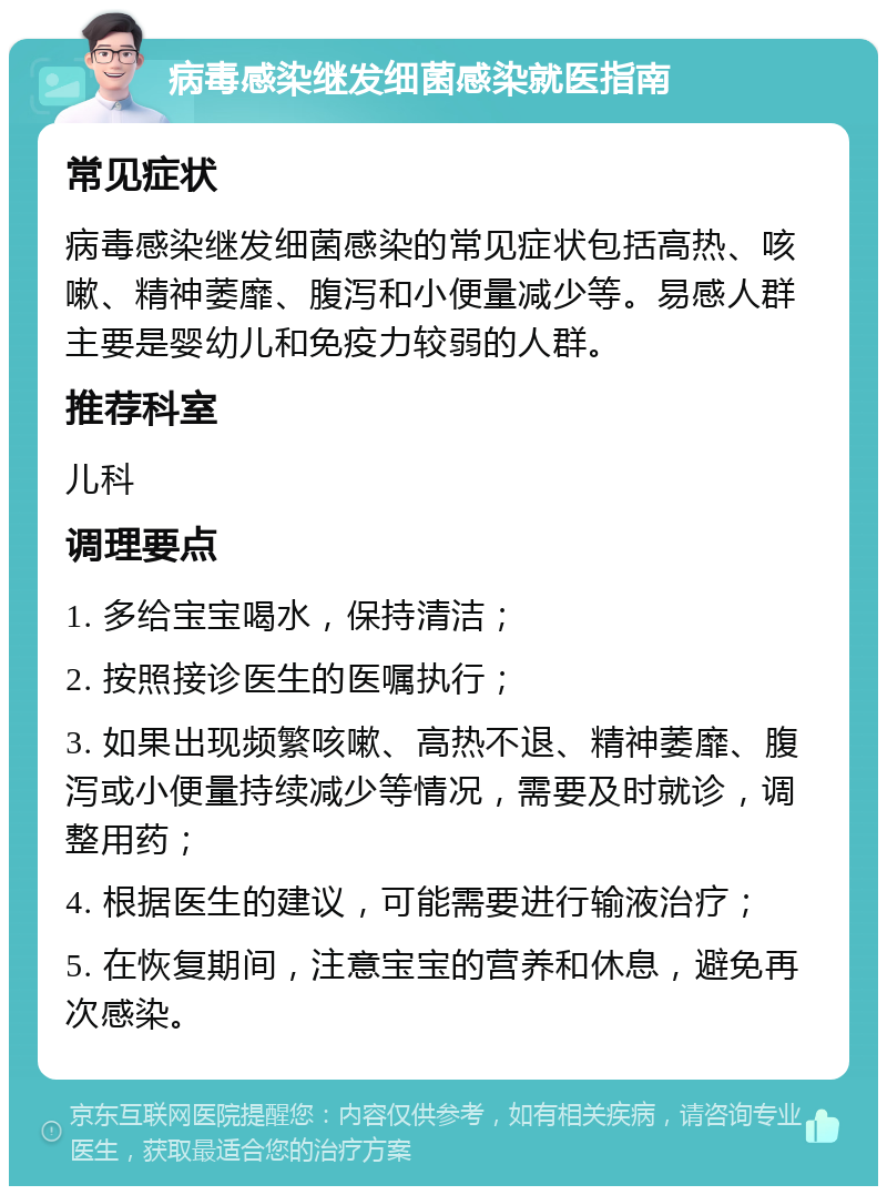 病毒感染继发细菌感染就医指南 常见症状 病毒感染继发细菌感染的常见症状包括高热、咳嗽、精神萎靡、腹泻和小便量减少等。易感人群主要是婴幼儿和免疫力较弱的人群。 推荐科室 儿科 调理要点 1. 多给宝宝喝水，保持清洁； 2. 按照接诊医生的医嘱执行； 3. 如果出现频繁咳嗽、高热不退、精神萎靡、腹泻或小便量持续减少等情况，需要及时就诊，调整用药； 4. 根据医生的建议，可能需要进行输液治疗； 5. 在恢复期间，注意宝宝的营养和休息，避免再次感染。