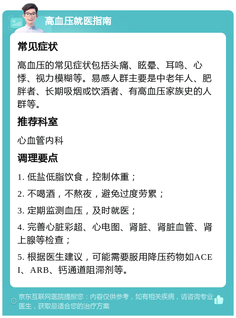 高血压就医指南 常见症状 高血压的常见症状包括头痛、眩晕、耳鸣、心悸、视力模糊等。易感人群主要是中老年人、肥胖者、长期吸烟或饮酒者、有高血压家族史的人群等。 推荐科室 心血管内科 调理要点 1. 低盐低脂饮食，控制体重； 2. 不喝酒，不熬夜，避免过度劳累； 3. 定期监测血压，及时就医； 4. 完善心脏彩超、心电图、肾脏、肾脏血管、肾上腺等检查； 5. 根据医生建议，可能需要服用降压药物如ACEI、ARB、钙通道阻滞剂等。