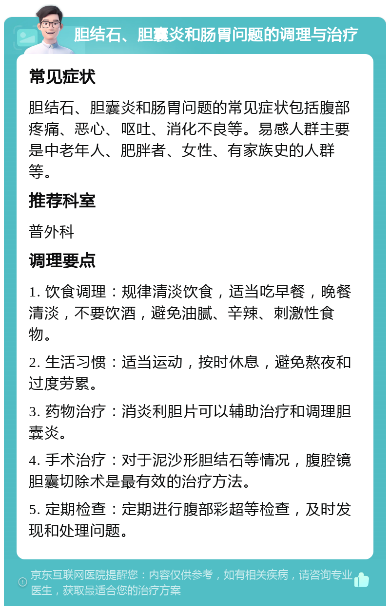 胆结石、胆囊炎和肠胃问题的调理与治疗 常见症状 胆结石、胆囊炎和肠胃问题的常见症状包括腹部疼痛、恶心、呕吐、消化不良等。易感人群主要是中老年人、肥胖者、女性、有家族史的人群等。 推荐科室 普外科 调理要点 1. 饮食调理：规律清淡饮食，适当吃早餐，晚餐清淡，不要饮酒，避免油腻、辛辣、刺激性食物。 2. 生活习惯：适当运动，按时休息，避免熬夜和过度劳累。 3. 药物治疗：消炎利胆片可以辅助治疗和调理胆囊炎。 4. 手术治疗：对于泥沙形胆结石等情况，腹腔镜胆囊切除术是最有效的治疗方法。 5. 定期检查：定期进行腹部彩超等检查，及时发现和处理问题。