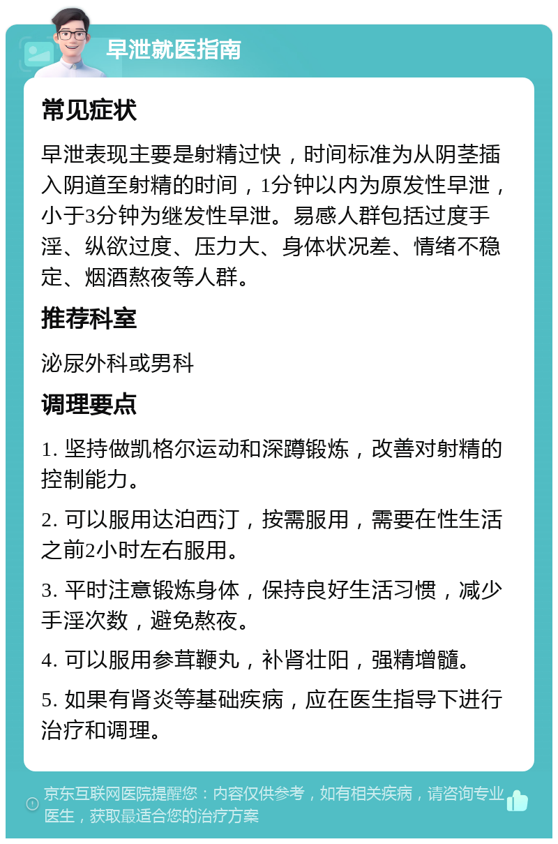 早泄就医指南 常见症状 早泄表现主要是射精过快，时间标准为从阴茎插入阴道至射精的时间，1分钟以内为原发性早泄，小于3分钟为继发性早泄。易感人群包括过度手淫、纵欲过度、压力大、身体状况差、情绪不稳定、烟酒熬夜等人群。 推荐科室 泌尿外科或男科 调理要点 1. 坚持做凯格尔运动和深蹲锻炼，改善对射精的控制能力。 2. 可以服用达泊西汀，按需服用，需要在性生活之前2小时左右服用。 3. 平时注意锻炼身体，保持良好生活习惯，减少手淫次数，避免熬夜。 4. 可以服用参茸鞭丸，补肾壮阳，强精增髓。 5. 如果有肾炎等基础疾病，应在医生指导下进行治疗和调理。