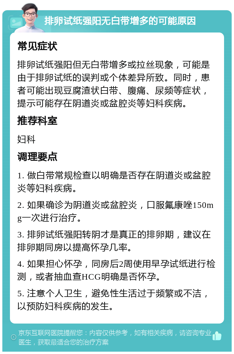 排卵试纸强阳无白带增多的可能原因 常见症状 排卵试纸强阳但无白带增多或拉丝现象，可能是由于排卵试纸的误判或个体差异所致。同时，患者可能出现豆腐渣状白带、腹痛、尿频等症状，提示可能存在阴道炎或盆腔炎等妇科疾病。 推荐科室 妇科 调理要点 1. 做白带常规检查以明确是否存在阴道炎或盆腔炎等妇科疾病。 2. 如果确诊为阴道炎或盆腔炎，口服氟康唑150mg一次进行治疗。 3. 排卵试纸强阳转阴才是真正的排卵期，建议在排卵期同房以提高怀孕几率。 4. 如果担心怀孕，同房后2周使用早孕试纸进行检测，或者抽血查HCG明确是否怀孕。 5. 注意个人卫生，避免性生活过于频繁或不洁，以预防妇科疾病的发生。