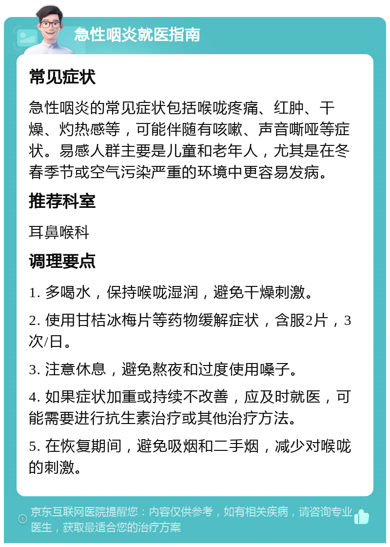 急性咽炎就医指南 常见症状 急性咽炎的常见症状包括喉咙疼痛、红肿、干燥、灼热感等，可能伴随有咳嗽、声音嘶哑等症状。易感人群主要是儿童和老年人，尤其是在冬春季节或空气污染严重的环境中更容易发病。 推荐科室 耳鼻喉科 调理要点 1. 多喝水，保持喉咙湿润，避免干燥刺激。 2. 使用甘桔冰梅片等药物缓解症状，含服2片，3次/日。 3. 注意休息，避免熬夜和过度使用嗓子。 4. 如果症状加重或持续不改善，应及时就医，可能需要进行抗生素治疗或其他治疗方法。 5. 在恢复期间，避免吸烟和二手烟，减少对喉咙的刺激。