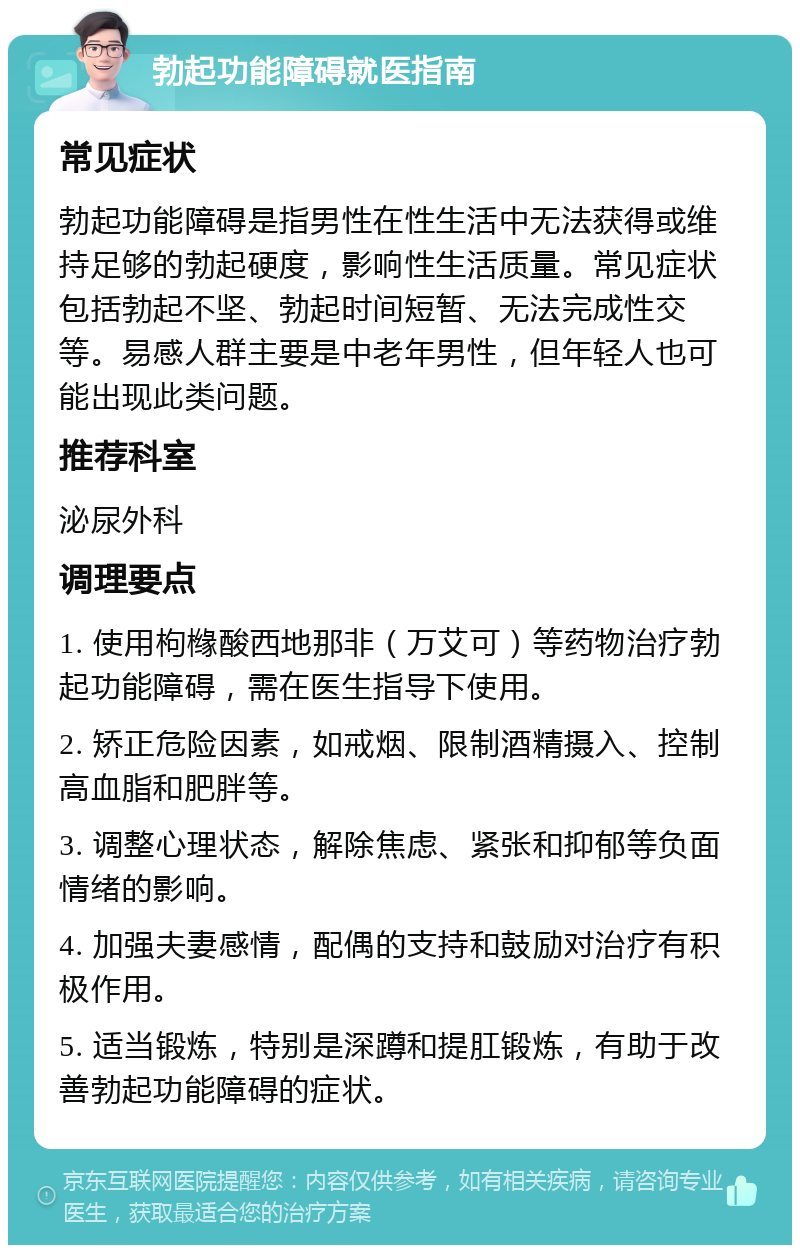 勃起功能障碍就医指南 常见症状 勃起功能障碍是指男性在性生活中无法获得或维持足够的勃起硬度，影响性生活质量。常见症状包括勃起不坚、勃起时间短暂、无法完成性交等。易感人群主要是中老年男性，但年轻人也可能出现此类问题。 推荐科室 泌尿外科 调理要点 1. 使用枸橼酸西地那非（万艾可）等药物治疗勃起功能障碍，需在医生指导下使用。 2. 矫正危险因素，如戒烟、限制酒精摄入、控制高血脂和肥胖等。 3. 调整心理状态，解除焦虑、紧张和抑郁等负面情绪的影响。 4. 加强夫妻感情，配偶的支持和鼓励对治疗有积极作用。 5. 适当锻炼，特别是深蹲和提肛锻炼，有助于改善勃起功能障碍的症状。