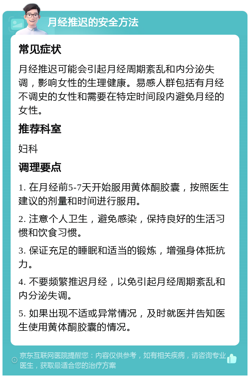 月经推迟的安全方法 常见症状 月经推迟可能会引起月经周期紊乱和内分泌失调，影响女性的生理健康。易感人群包括有月经不调史的女性和需要在特定时间段内避免月经的女性。 推荐科室 妇科 调理要点 1. 在月经前5-7天开始服用黄体酮胶囊，按照医生建议的剂量和时间进行服用。 2. 注意个人卫生，避免感染，保持良好的生活习惯和饮食习惯。 3. 保证充足的睡眠和适当的锻炼，增强身体抵抗力。 4. 不要频繁推迟月经，以免引起月经周期紊乱和内分泌失调。 5. 如果出现不适或异常情况，及时就医并告知医生使用黄体酮胶囊的情况。