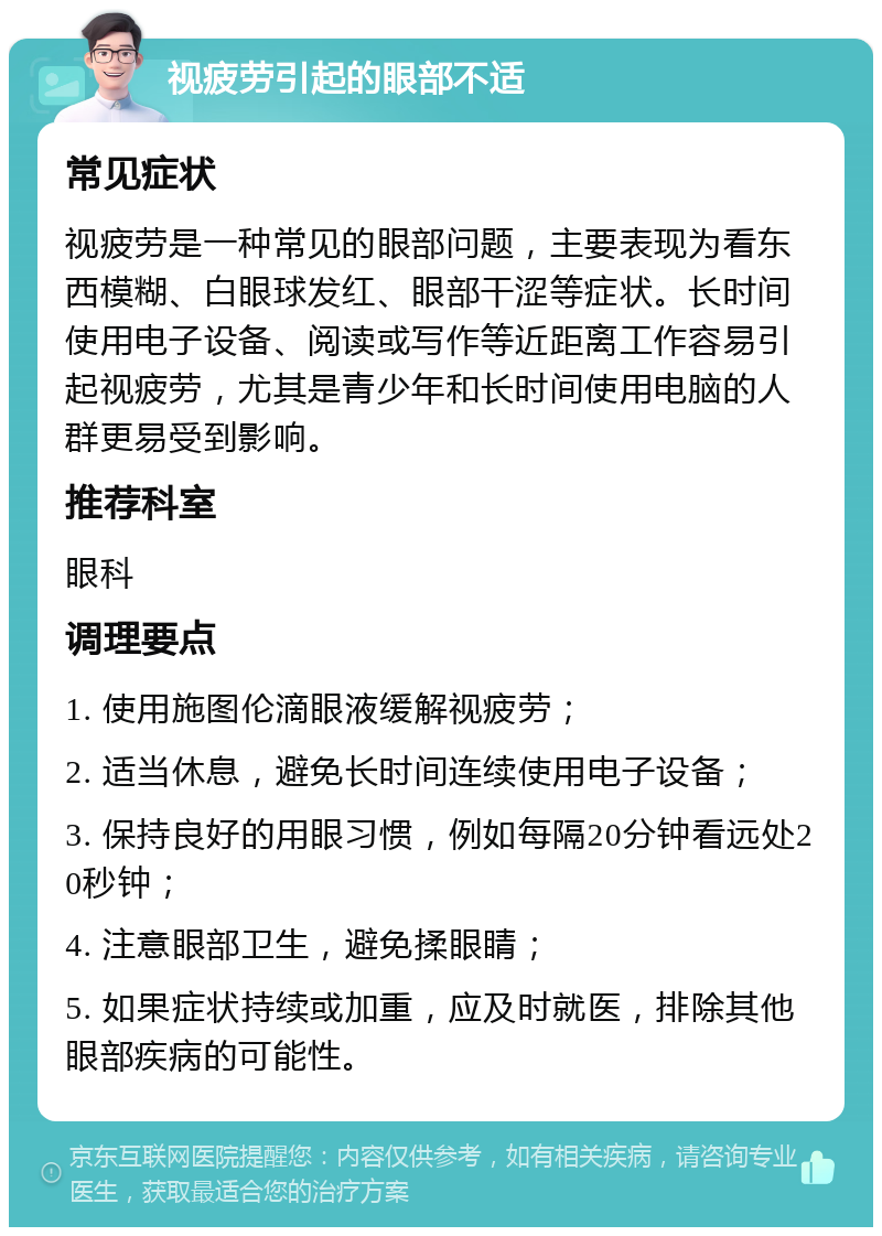 视疲劳引起的眼部不适 常见症状 视疲劳是一种常见的眼部问题，主要表现为看东西模糊、白眼球发红、眼部干涩等症状。长时间使用电子设备、阅读或写作等近距离工作容易引起视疲劳，尤其是青少年和长时间使用电脑的人群更易受到影响。 推荐科室 眼科 调理要点 1. 使用施图伦滴眼液缓解视疲劳； 2. 适当休息，避免长时间连续使用电子设备； 3. 保持良好的用眼习惯，例如每隔20分钟看远处20秒钟； 4. 注意眼部卫生，避免揉眼睛； 5. 如果症状持续或加重，应及时就医，排除其他眼部疾病的可能性。