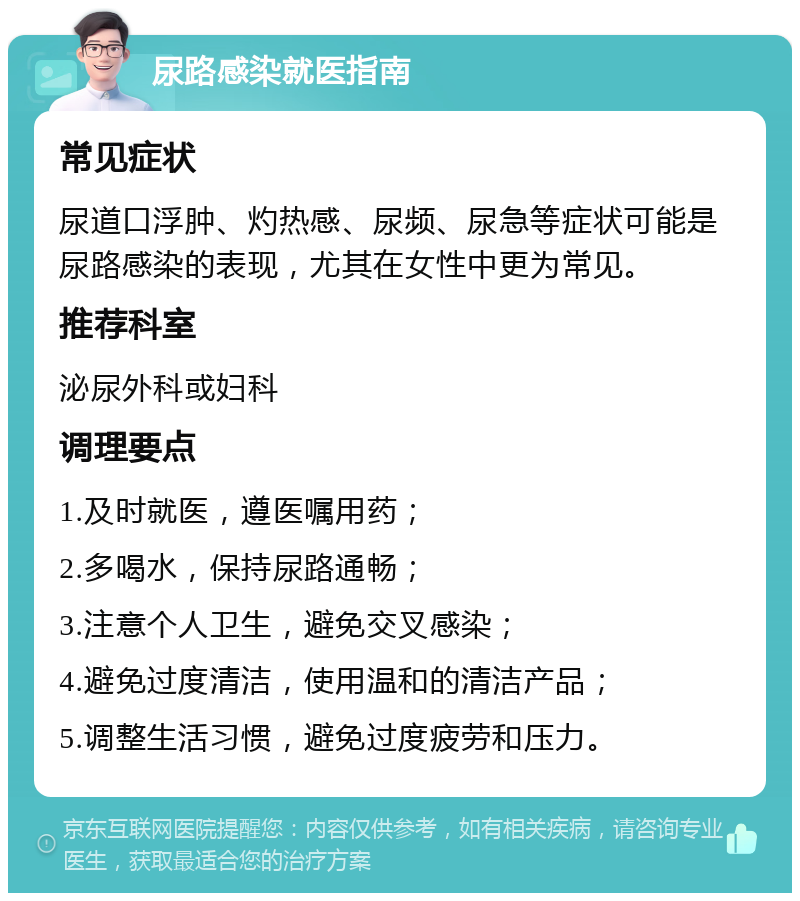 尿路感染就医指南 常见症状 尿道口浮肿、灼热感、尿频、尿急等症状可能是尿路感染的表现，尤其在女性中更为常见。 推荐科室 泌尿外科或妇科 调理要点 1.及时就医，遵医嘱用药； 2.多喝水，保持尿路通畅； 3.注意个人卫生，避免交叉感染； 4.避免过度清洁，使用温和的清洁产品； 5.调整生活习惯，避免过度疲劳和压力。