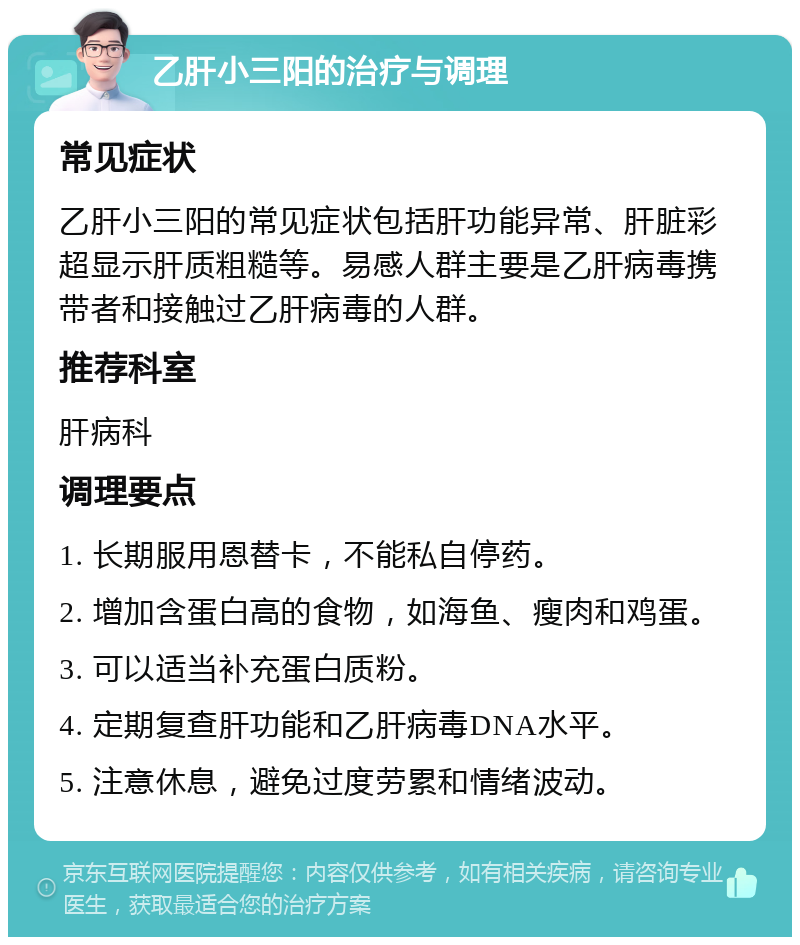 乙肝小三阳的治疗与调理 常见症状 乙肝小三阳的常见症状包括肝功能异常、肝脏彩超显示肝质粗糙等。易感人群主要是乙肝病毒携带者和接触过乙肝病毒的人群。 推荐科室 肝病科 调理要点 1. 长期服用恩替卡，不能私自停药。 2. 增加含蛋白高的食物，如海鱼、瘦肉和鸡蛋。 3. 可以适当补充蛋白质粉。 4. 定期复查肝功能和乙肝病毒DNA水平。 5. 注意休息，避免过度劳累和情绪波动。