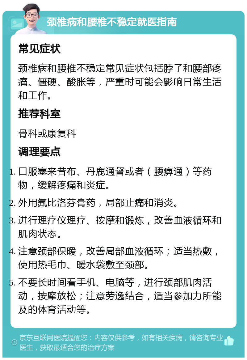 颈椎病和腰椎不稳定就医指南 常见症状 颈椎病和腰椎不稳定常见症状包括脖子和腰部疼痛、僵硬、酸胀等，严重时可能会影响日常生活和工作。 推荐科室 骨科或康复科 调理要点 口服塞来昔布、丹鹿通督或者（腰痹通）等药物，缓解疼痛和炎症。 外用氟比洛芬膏药，局部止痛和消炎。 进行理疗仪理疗、按摩和锻炼，改善血液循环和肌肉状态。 注意颈部保暖，改善局部血液循环；适当热敷，使用热毛巾、暖水袋敷至颈部。 不要长时间看手机、电脑等，进行颈部肌肉活动，按摩放松；注意劳逸结合，适当参加力所能及的体育活动等。