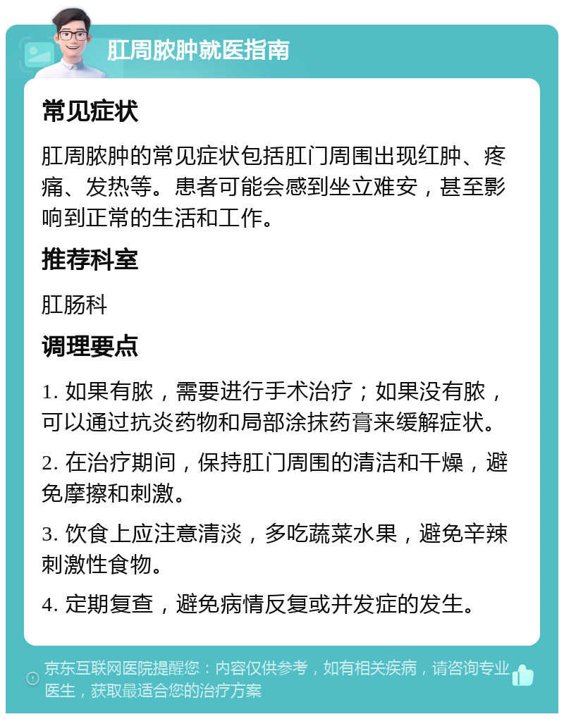 肛周脓肿就医指南 常见症状 肛周脓肿的常见症状包括肛门周围出现红肿、疼痛、发热等。患者可能会感到坐立难安，甚至影响到正常的生活和工作。 推荐科室 肛肠科 调理要点 1. 如果有脓，需要进行手术治疗；如果没有脓，可以通过抗炎药物和局部涂抹药膏来缓解症状。 2. 在治疗期间，保持肛门周围的清洁和干燥，避免摩擦和刺激。 3. 饮食上应注意清淡，多吃蔬菜水果，避免辛辣刺激性食物。 4. 定期复查，避免病情反复或并发症的发生。